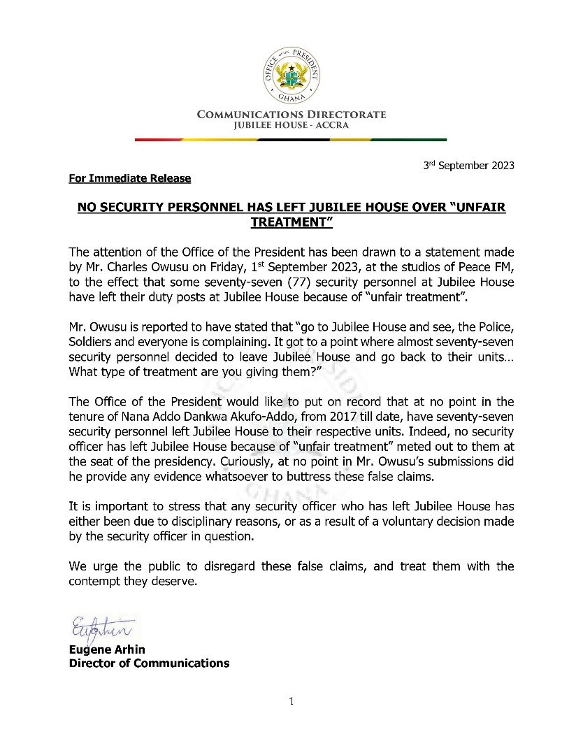 The Presidency has dispelled claims that security personnel stationed at the Jubilee House have been subjected to unfair treatment.

There were rumours that security personnel at the Jubilee House had abandoned their posts due to unfair treatment.

In a statement issued by the Presidency and signed by Eugene Arhin, Director of Communications, dated September 3, he rubbished reports that seventy-seven security personnel left Jubilee House to their respective units.

He called on the public to disregard “these false claims, and treat them with the contempt they deserve.”

“The Office of the President would like to put on record that at no point in the tenure of Nana Addo Dankwa Akufo-Addo, from 2017 till date, have seventy-seven security personnel left Jubilee House to their respective units. Indeed, no security officer has left Jubilee House because of “unfair treatment” meted out to them at the seat of the presidency. Curiously, at no point in Mr. Owusu’s submissions did he provide any evidence whatsoever to buttress these false claims.”

“It is important to stress that any security officer who has left Jubilee House has either been due to disciplinary reasons, or as a result of a voluntary decision made by the security officer in question. We urge the public to disregard these false claims, and treat them with the contempt they deserve.”